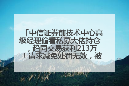 中信证券前技术中心高级经理偷看私募大佬持仓，趋同交易获利213万！请求减免处罚无效，被罚没426万