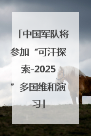 中国军队将参加“可汗探索-2025”多国维和演习