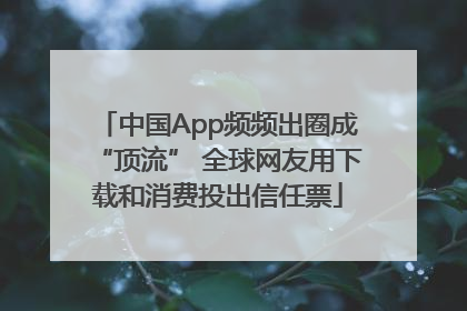 中国App频频出圈成“顶流” 全球网友用下载和消费投出信任票