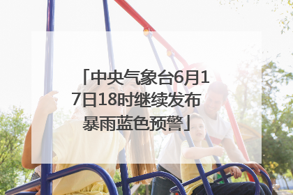 中央气象台6月17日18时继续发布暴雨蓝色预警