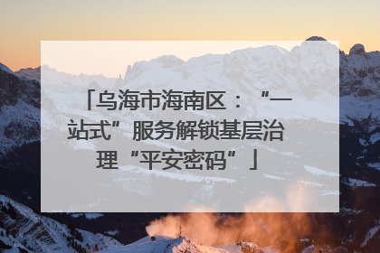 乌海市海南区：“一站式”服务解锁基层治理“平安密码”