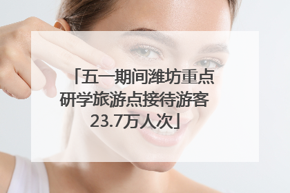 五一期间潍坊重点研学旅游点接待游客23.7万人次