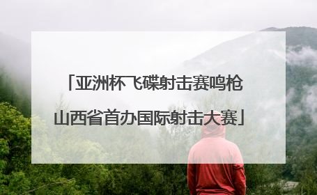 亚洲杯飞碟射击赛鸣枪 山西省首办国际射击大赛