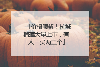 价格腰斩！杭城榴莲大量上市，有人一买两三个