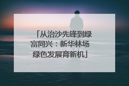 从治沙先锋到绿富同兴：新华林场绿色发展育新机