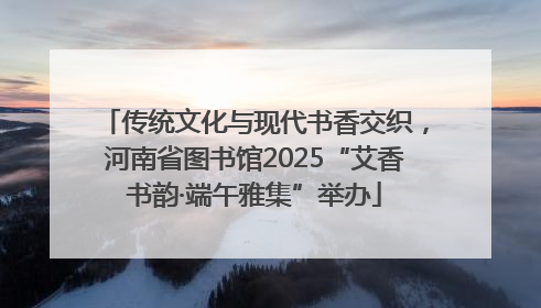 传统文化与现代书香交织，河南省图书馆2025“艾香书韵·端午雅集”举办