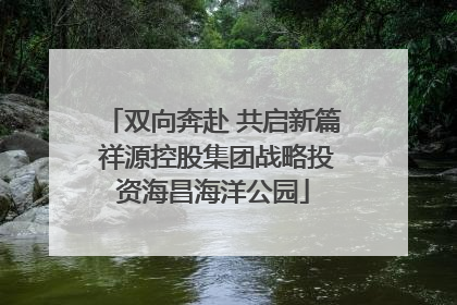 双向奔赴 共启新篇 祥源控股集团战略投资海昌海洋公园