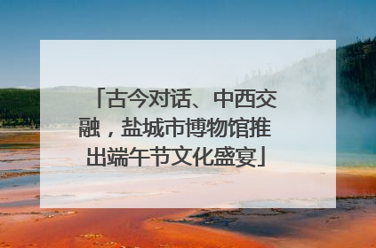 古今对话、中西交融，盐城市博物馆推出端午节文化盛宴