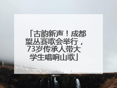 古韵新声！成都望丛赛歌会举行，73岁传承人带大学生唱响山歌