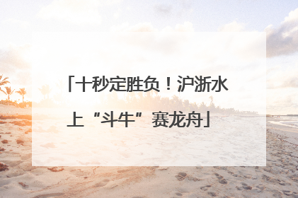 十秒定胜负！沪浙水上“斗牛”赛龙舟