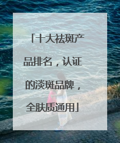 十大祛斑产品排名，认证的淡斑品牌，全肤质通用