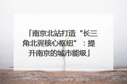 南京北站打造“长三角北翼核心枢纽”：提升南京的城市能级