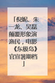 倪妮、朱一龙、吴磊颠覆形象演渔民，电影《东极岛》官宣暑期档