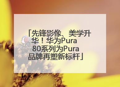 先锋影像、美学升华！华为Pura 80系列为Pura品牌再塑新标杆