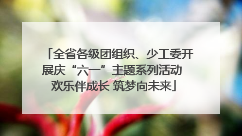 全省各级团组织、少工委开展庆“六一”主题系列活动 欢乐伴成长 筑梦向未来