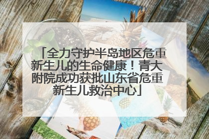 全力守护半岛地区危重新生儿的生命健康！青大附院成功获批山东省危重新生儿救治中心