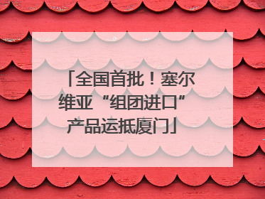 全国首批！塞尔维亚“组团进口”产品运抵厦门