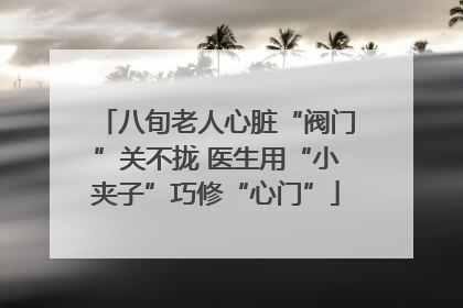 八旬老人心脏“阀门”关不拢 医生用“小夹子”巧修“心门”