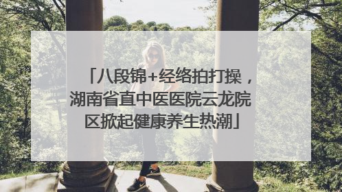 八段锦+经络拍打操，湖南省直中医医院云龙院区掀起健康养生热潮