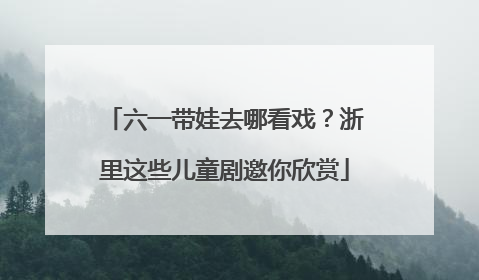 六一带娃去哪看戏？浙里这些儿童剧邀你欣赏