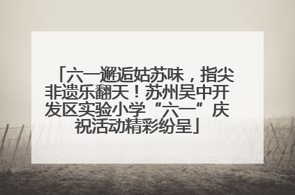 六一邂逅姑苏味，指尖非遗乐翻天！苏州吴中开发区实验小学“六一”庆祝活动精彩纷呈