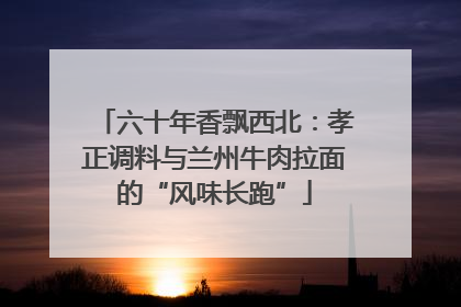 六十年香飘西北：孝正调料与兰州牛肉拉面的“风味长跑”