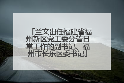 兰文出任福建省福州新区党工委分管日常工作的副书记、福州市长乐区委书记