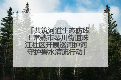 共筑河道生态防线！常熟市琴川街道珠江社区开展巡河护河守护碧水清流行动
