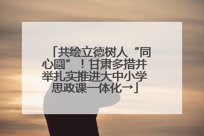 共绘立德树人“同心圆”！甘肃多措并举扎实推进大中小学思政课一体化→
