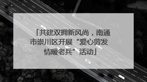 共建双拥新风尚，南通市崇川区开展“爱心剪发 情暖老兵”活动