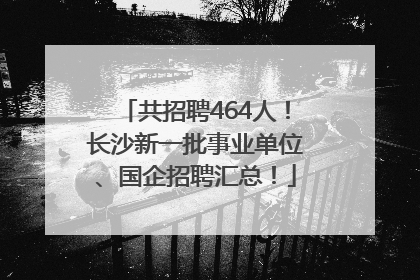 共招聘464人！长沙新一批事业单位、国企招聘汇总！