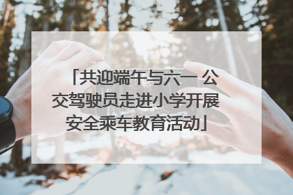 共迎端午与六一 公交驾驶员走进小学开展安全乘车教育活动
