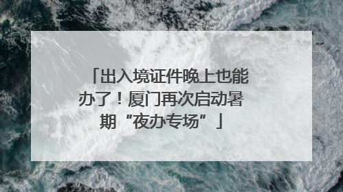 出入境证件晚上也能办了！厦门再次启动暑期“夜办专场”
