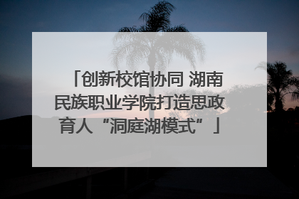 创新校馆协同 湖南民族职业学院打造思政育人“洞庭湖模式”