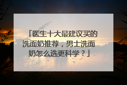 医生十大最建议买的洗面奶推荐，男士洗面奶怎么选更科学？
