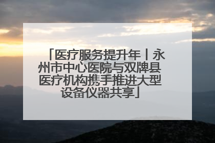 医疗服务提升年丨永州市中心医院与双牌县医疗机构携手推进大型设备仪器共享