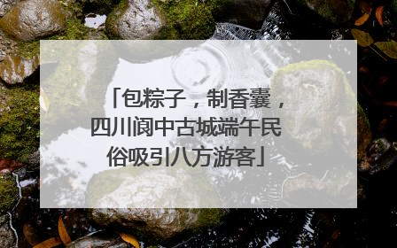 包粽子，制香囊，四川阆中古城端午民俗吸引八方游客
