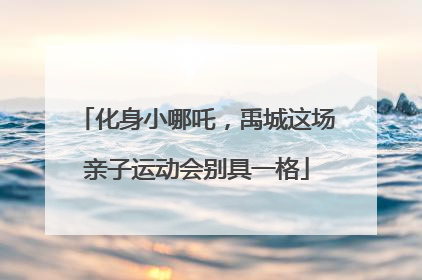 化身小哪吒，禹城这场亲子运动会别具一格