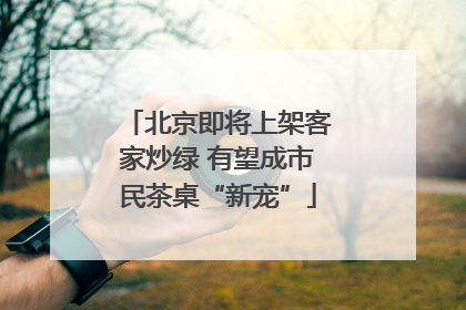 北京即将上架客家炒绿 有望成市民茶桌“新宠”