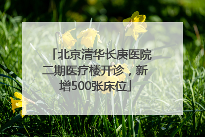 北京清华长庚医院二期医疗楼开诊，新增500张床位