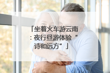 坐着火车游云南：夜行昼游体验“诗和远方”