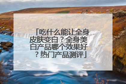吃什么能让全身皮肤变白？全身美白产品哪个效果好？热门产品测评