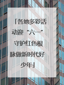 各地多彩活动迎“六一” 守护红色根脉做新时代好少年