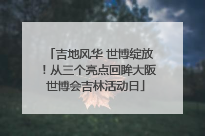 吉地风华 世博绽放！从三个亮点回眸大阪世博会吉林活动日