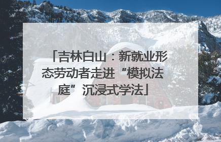 吉林白山：新就业形态劳动者走进“模拟法庭”沉浸式学法