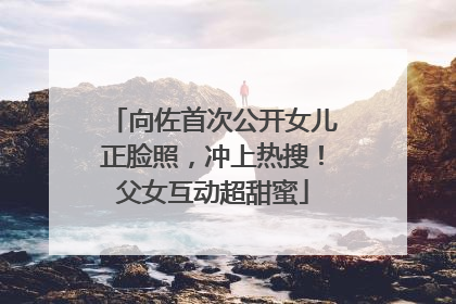 向佐首次公开女儿正脸照，冲上热搜！父女互动超甜蜜