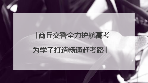 商丘交警全力护航高考 为学子打造畅通赶考路