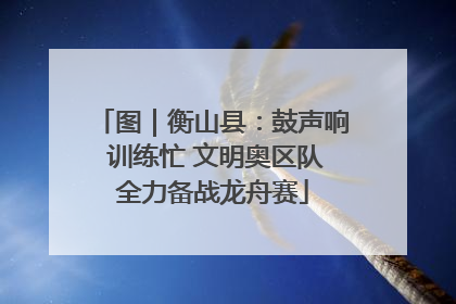 图｜衡山县：鼓声响 训练忙 文明奥区队全力备战龙舟赛