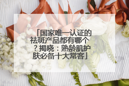 国家唯一认证的祛斑产品都有哪个？揭晓：熟龄肌护肤必备十大常客