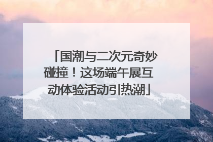 国潮与二次元奇妙碰撞！这场端午展互动体验活动引热潮